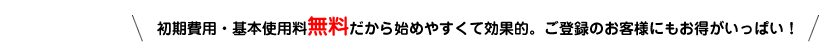 初期費用・基本使用料無料だから始めやすくて効果的。ご登録のお客様にもお得がいっぱい!